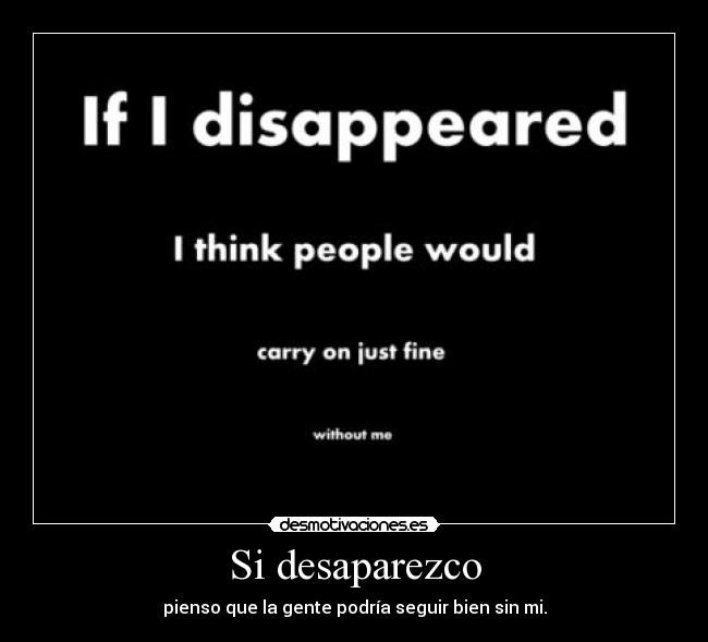 Si desaparezco - pienso que la gente podría seguir bien sin mi.