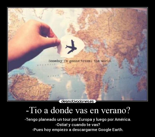 -Tio a donde vas en verano? - -Tengo planeado un tour por Europa y luego por América.
-Ostia! y cuando te vas?
-Pues hoy empiezo a descargarme Google Earth.