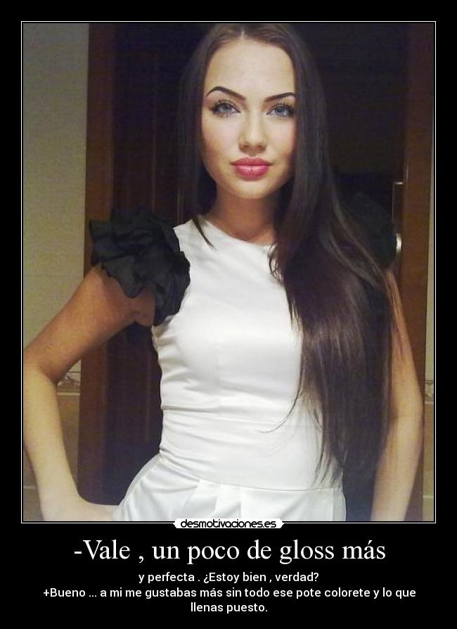 -Vale , un poco de gloss más - y perfecta . ¿Estoy bien , verdad?
+Bueno ... a mi me gustabas más sin todo ese pote colorete y lo que llenas puesto.