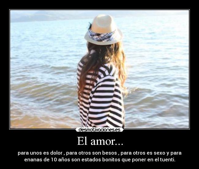 El amor... - para unos es dolor , para otros son besos , para otros es sexo y para
enanas de 10 años son estados bonitos que poner en el tuenti.