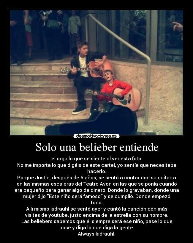 Solo una belieber entiende - el orgullo que se siente al ver esta foto.
No me importa lo que digáis de este cartel, yo sentía que necesitaba
hacerlo.
Porque Justin, después de 5 años, se sentó a cantar con su guitarra
en las mismas escaleras del Teatro Avon en las que se ponía cuando
era pequeño para ganar algo de dinero. Donde lo gravaban, donde una
mujer dijo Este niño será famoso y se cumplió. Donde empezó
todo.
Alli mismo kidrauhl se sentó ayer y cantó la canción con más
visitas de youtube, justo encima de la estrella con su nombre.
Las beliebers sabemos que él siempre será ese niño, pase lo que
pase y diga lo que diga la gente.
Always kidrauhl.