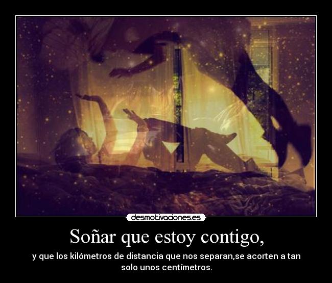 Soñar que estoy contigo, - y que los kilómetros de distancia que nos separan,se acorten a tan
solo unos centímetros.