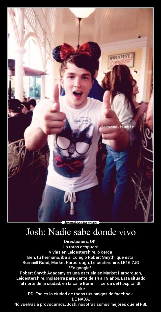 Josh: Nadie sabe donde vivo - Directioners: OK..
Un ratos despues: 
Vivias en Leicestershire, o cerca
Ben, tu hermano, iba al colegio Robert Smyth, que está:
Burnmill Road, Market Harborough, Leicestershire, LE16 7JG
*En google* 
Robert Smyth Academy es una escuela en Market Harborough,
Leicestershire, Inglaterra para gente de 14 a 19 años. Está situado
al norte de la ciudad, en la calle Burnmill, cerca del hospital St
Luke.
PD: Esa es la ciudad de todos tus amigos de facebook.
DE NADA.
No vuelvas a provocarnos, Josh, nosotras somos mejores que el FBI.