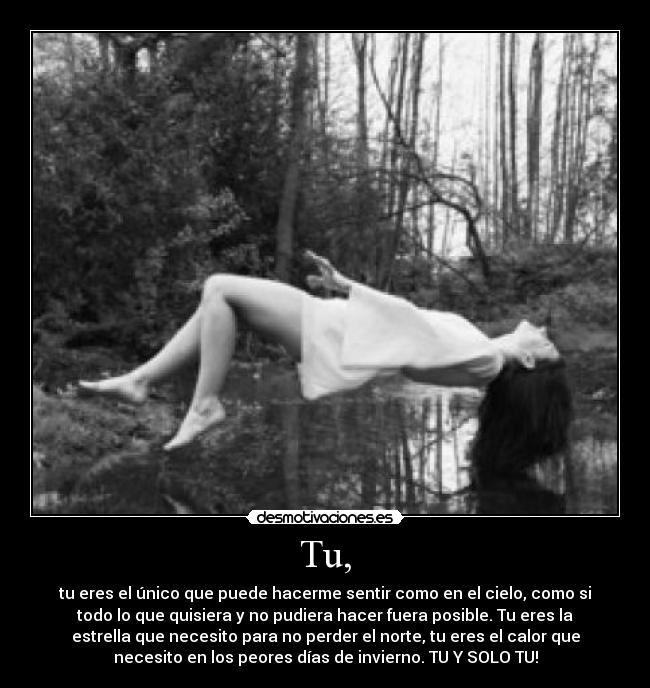 Tu, - tu eres el único que puede hacerme sentir como en el cielo, como si
todo lo que quisiera y no pudiera hacer fuera posible. Tu eres la
estrella que necesito para no perder el norte, tu eres el calor que
necesito en los peores días de invierno. TU Y SOLO TU!