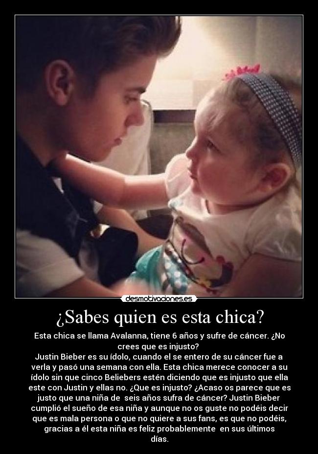 ¿Sabes quien es esta chica? - Esta chica se llama Avalanna, tiene 6 años y sufre de cáncer. ¿No
crees que es injusto?
Justin Bieber es su ídolo, cuando el se entero de su cáncer fue a
verla y pasó una semana con ella. Esta chica merece conocer a su
ídolo sin que cinco Beliebers estén diciendo que es injusto que ella
este con Justin y ellas no. ¿Que es injusto? ¿Acaso os parece que es
justo que una niña de seis años sufra de cáncer? Justin Bieber
cumplió el sueño de esa niña y aunque no os guste no podéis decir
que es mala persona o que no quiere a sus fans, es que no podéis,
gracias a él esta niña es feliz probablemente en sus últimos
días.