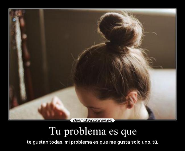 Tu problema es que - te gustan todas, mi problema es que me gusta solo uno, tú.