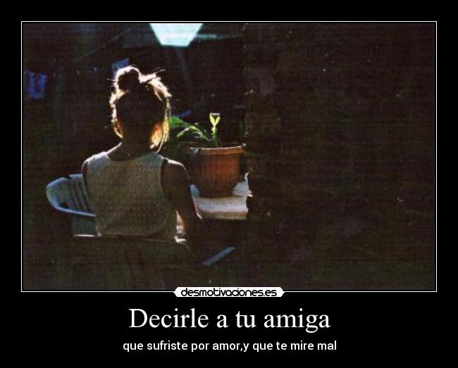 Decirle a tu amiga - que sufriste por amor,y que te mire mal
