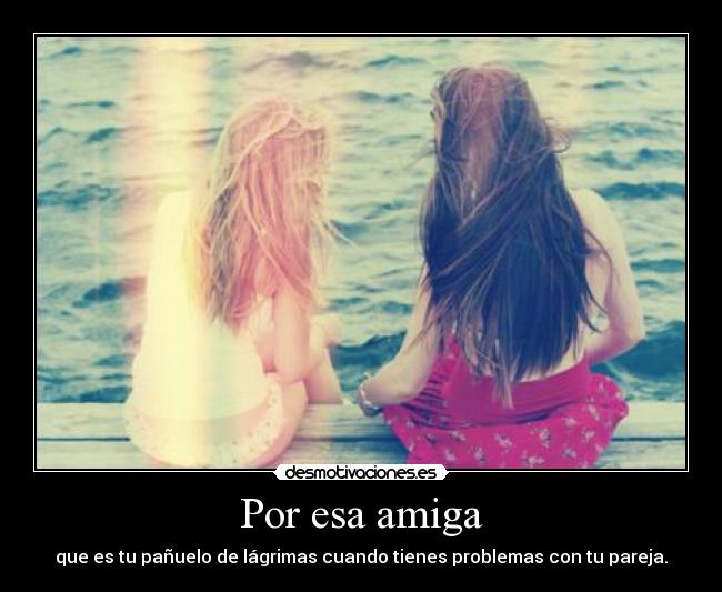 Por esa amiga - que es tu pañuelo de lágrimas cuando tienes problemas con tu pareja.