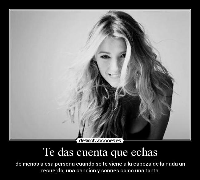 Te das cuenta que echas - de menos a esa persona cuando se te viene a la cabeza de la nada un
recuerdo, una canción y sonríes como una tonta.