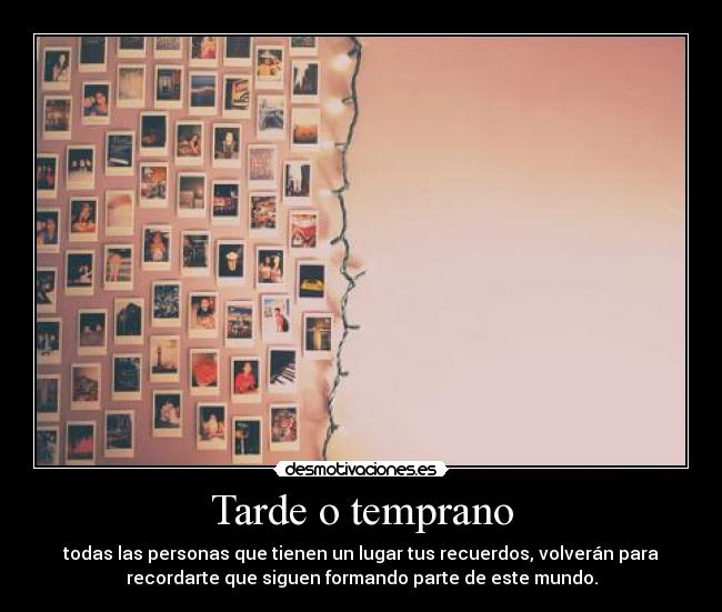Tarde o temprano - todas las personas que tienen un lugar tus recuerdos, volverán para
recordarte que siguen formando parte de este mundo.
