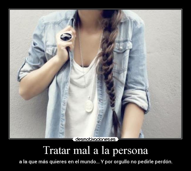 Tratar mal a la persona - a la que más quieres en el mundo... Y por orgullo no pedirle perdón.