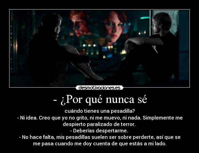 - ¿Por qué nunca sé - cuándo tienes una pesadilla?
- Ni idea. Creo que yo no grito, ni me muevo, ni nada. Simplemente me
despierto paralizado de terror.
- Deberías despertarme.
- No hace falta, mis pesadillas suelen ser sobre perderte, así que se
me pasa cuando me doy cuenta de que estás a mi lado.