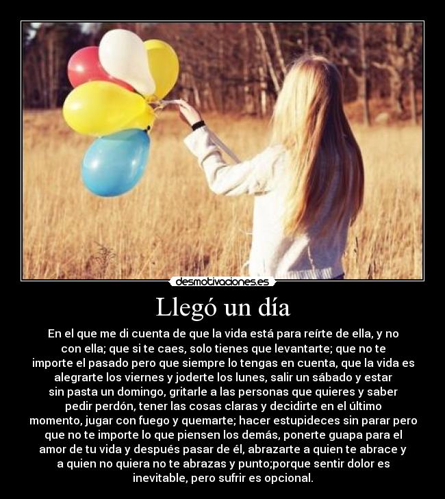 Llegó un día - En el que me di cuenta de que la vida está para reírte de ella, y no
con ella; que si te caes, solo tienes que levantarte; que no te
importe el pasado pero que siempre lo tengas en cuenta, que la vida es
alegrarte los viernes y joderte los lunes, salir un sábado y estar
sin pasta un domingo, gritarle a las personas que quieres y saber
pedir perdón, tener las cosas claras y decidirte en el último
momento, jugar con fuego y quemarte; hacer estupideces sin parar pero
que no te importe lo que piensen los demás, ponerte guapa para el
amor de tu vida y después pasar de él, abrazarte a quien te abrace y
a quien no quiera no te abrazas y punto;porque sentir dolor es
inevitable, pero sufrir es opcional.