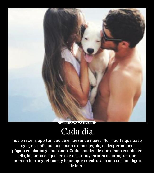 Cada día - nos ofrece la oportunidad de empezar de nuevo. No importa que pasó
ayer, ni el año pasado, cada día nos regala, al despertar, una
página en blanco y una pluma. Cada uno decide que desea escribir en
ella, lo bueno es que, en ese día, si hay errores de ortografía, se
pueden borrar y rehacer, y hacer que nuestra vida sea un libro digno
de leer...