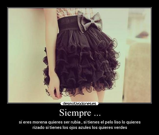 Siempre ... - si eres morena quieres ser rubia , si tienes el pelo liso lo quieres
rizado si tienes los ojos azules los quieres verdes
