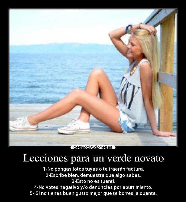 Lecciones para un verde novato - 1-No pongas fotos tuyas o te traerán factura.
2-Escribe bien, demuestra que algo sabes.
3-Esto no es tuenti.
4-No votes negativo y/o denuncies por aburrimiento.
5- Si no tienes buen gusto mejor que te borres la cuenta.