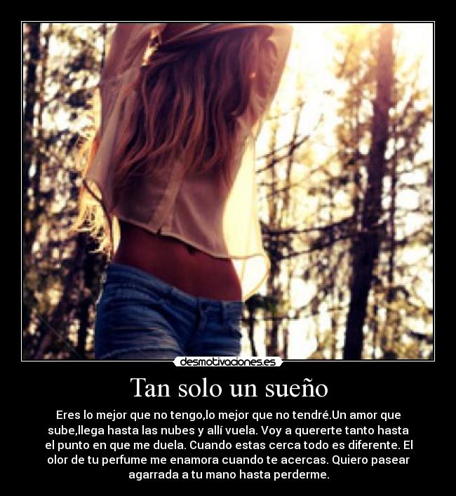 Tan solo un sueño - Eres lo mejor que no tengo,lo mejor que no tendré.Un amor que
sube,llega hasta las nubes y allí vuela. Voy a quererte tanto hasta
el punto en que me duela. Cuando estas cerca todo es diferente. El
olor de tu perfume me enamora cuando te acercas. Quiero pasear
agarrada a tu mano hasta perderme.