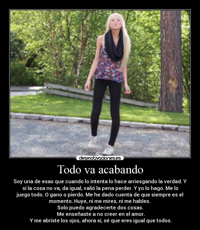 Todo va acabando - Soy una de esas que cuando lo intenta lo hace arriesgando la verdad. Y
si la cosa no va, da igual, valió la pena perder. Y yo lo hago. Me lo
juego todo. O gano o pierdo. Me he dado cuenta de que siempre es el
momento. Huye, ni me mires, ni me hables. 
Solo puedo agradecerte dos cosas.
 Me enseñaste a no creer en el amor.
 Y me abriste los ojos, ahora sí, sé que eres igual que todos.