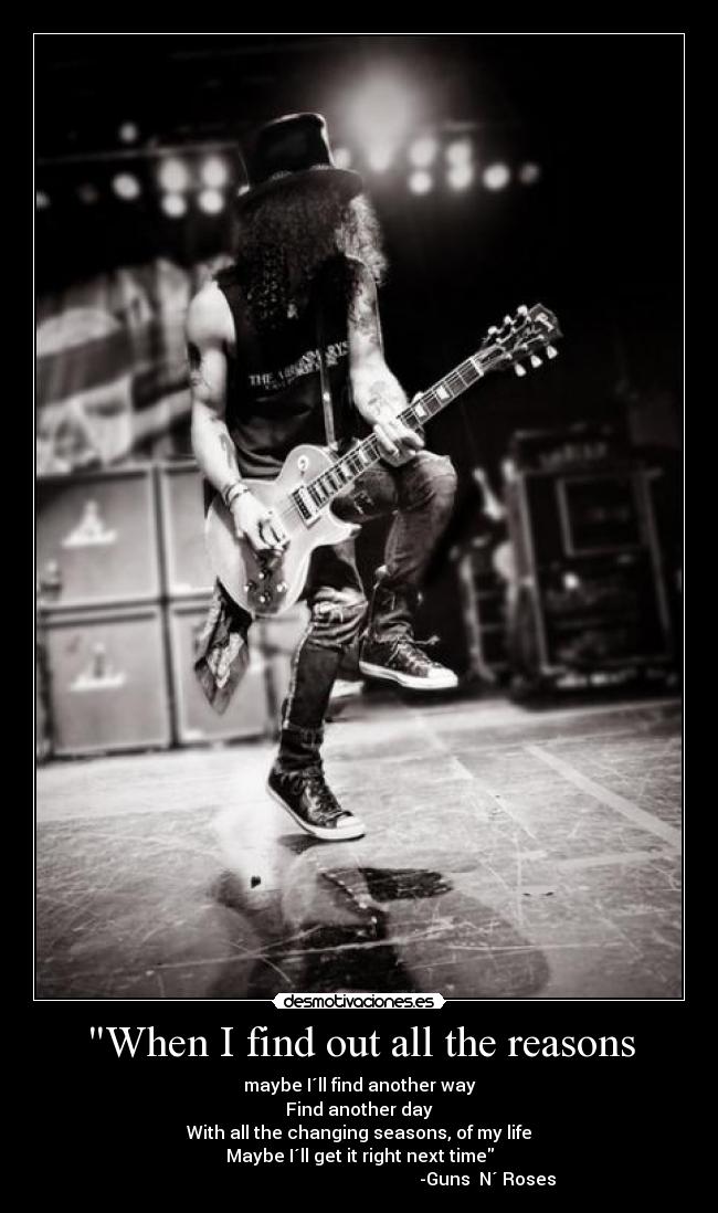 When I find out all the reasons - maybe I´ll find another way
Find another day
With all the changing seasons, of my life
Maybe I´ll get it right next time
                                                          -Guns  N´ Roses