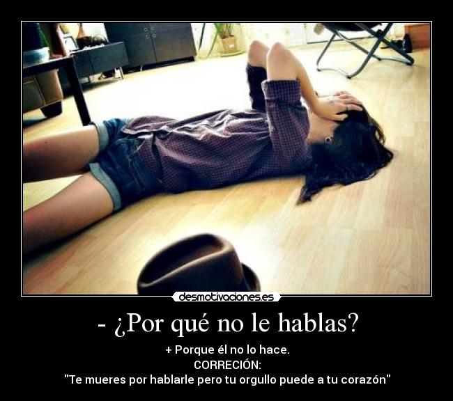 - ¿Por qué no le hablas? - + Porque él no lo hace.
CORRECIÓN:
Te mueres por hablarle pero tu orgullo puede a tu corazón