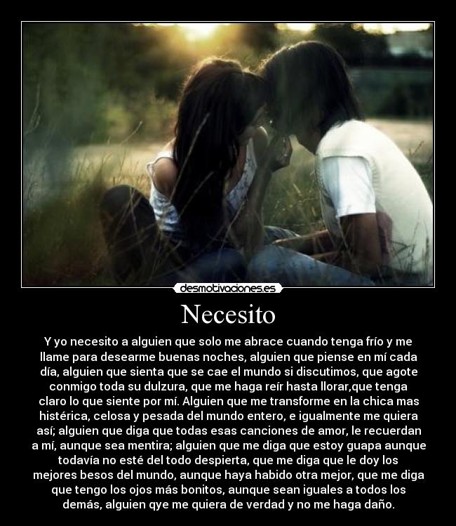 Necesito - Y yo necesito a alguien que solo me abrace cuando tenga frío y me
llame para desearme buenas noches, alguien que piense en mí cada
día, alguien que sienta que se cae el mundo si discutimos, que agote
conmigo toda su dulzura, que me haga reír hasta llorar,que tenga
claro lo que siente por mí. Alguien que me transforme en la chica mas
histérica, celosa y pesada del mundo entero, e igualmente me quiera
así; alguien que diga que todas esas canciones de amor, le recuerdan
a mí, aunque sea mentira; alguien que me diga que estoy guapa aunque
todavía no esté del todo despierta, que me diga que le doy los
mejores besos del mundo, aunque haya habido otra mejor, que me diga
que tengo los ojos más bonitos, aunque sean iguales a todos los
demás, alguien qye me quiera de verdad y no me haga daño.