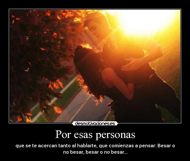 Por esas personas - que se te acercan tanto al hablarte, que comienzas a pensar: Besar o
no besar, besar o no besar...