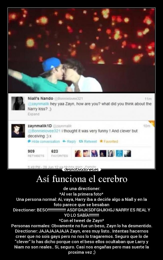 Así funciona el cerebro - de una directioner:
*Al ver la primera foto*
Una persona normal: Ai, vaya, Harry iba a decirle algo a Niall y en la
foto parece que se besaban
Directioner: BESO!!!!!!!!!!!!!!!!!! ASDFGHJKSDFGHJKHGJ NARRY ES REAL Y
YO LO SABÍA!!!!!!!!!!
*Con el tweet de Zayn*
Personas normales: Obvamente no fue un beso, Zayn lo ha desmentido.
Directioner: JAJAJAJAJAJA Zayn, eres muy listo.. Intentas hacernos
creer que no sois gays pero no nos lo tragaremos. Seguro que lo de
clever lo has dicho porque con el beso ellos ocultaban que Larry y
Niam no son reales.. Si, seguro. Casi nos engañas pero mas suerte la
proxima vez ;)