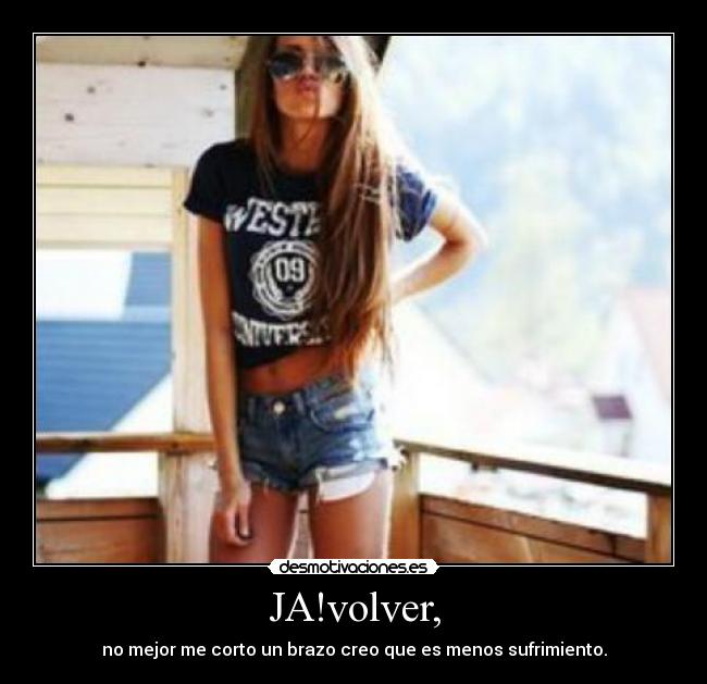 JA!volver, - no mejor me corto un brazo creo que es menos sufrimiento.