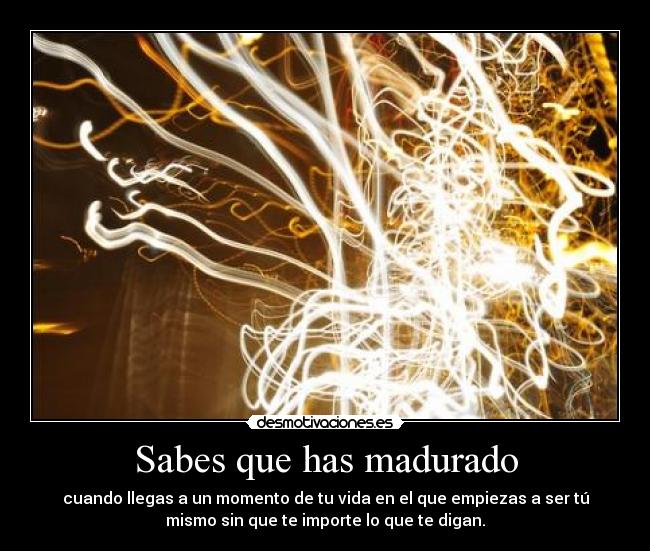 Sabes que has madurado - cuando llegas a un momento de tu vida en el que empiezas a ser tú
mismo sin que te importe lo que te digan.