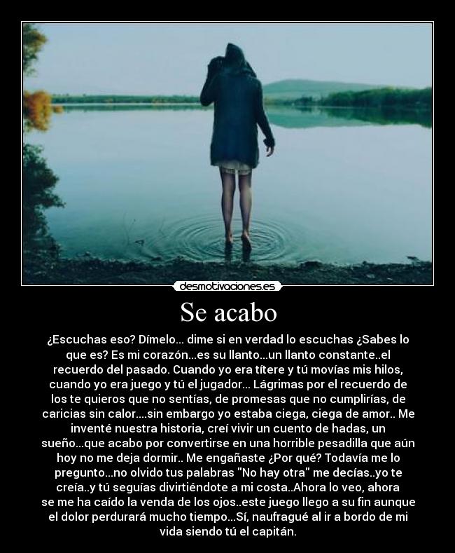 Se acabo - ¿Escuchas eso? Dímelo... dime si en verdad lo escuchas ¿Sabes lo
que es? Es mi corazón...es su llanto...un llanto constante..el
recuerdo del pasado. Cuando yo era títere y tú movías mis hilos,
cuando yo era juego y tú el jugador... Lágrimas por el recuerdo de
los te quieros que no sentías, de promesas que no cumplirías, de
caricias sin calor....sin embargo yo estaba ciega, ciega de amor.. Me
inventé nuestra historia, creí vivir un cuento de hadas, un
sueño...que acabo por convertirse en una horrible pesadilla que aún
hoy no me deja dormir.. Me engañaste ¿Por qué? Todavía me lo
pregunto...no olvido tus palabras No hay otra me decías..yo te
creía..y tú seguías divirtiéndote a mi costa..Ahora lo veo, ahora
se me ha caído la venda de los ojos..este juego llego a su fin aunque
el dolor perdurará mucho tiempo...Sí, naufragué al ir a bordo de mi
vida siendo tú el capitán.