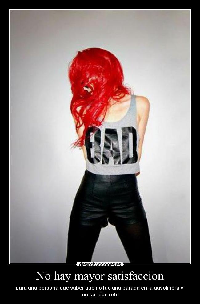 No hay mayor satisfaccion - para una persona que saber que no fue una parada en la gasolinera y
un condon roto
