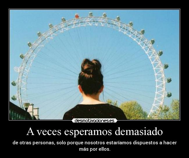 A veces esperamos demasiado - de otras personas, solo porque nosotros estaríamos dispuestos a hacer
más por ellos.