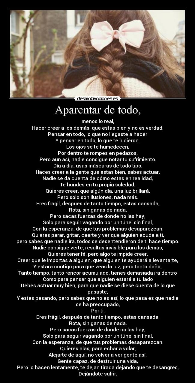 Aparentar de todo, - menos lo real,
Hacer creer a los demás, que estas bien y no es verdad,
Pensar en todo, lo que no llegaste a hacer
Y pensar en todo, lo que te hicieron.
Los ojos se te humedecen,
Por dentro te rompes en pedazos,
Pero aun así, nadie consigue notar tu sufrimiento.
Día a día, usas máscaras de todo tipo,
Haces creer a la gente que estas bien, sabes actuar,
Nadie se da cuenta de cómo estas en realidad,
Te hundes en tu propia soledad.
Quieres creer, que algún día, una luz brillará,
Pero solo son ilusiones, nada más.
Eres frágil, después de tanto tiempo, estas cansada,
Rota, sin ganas de nada.
Pero sacas fuerzas de donde no las hay,
Solo para seguir vagando por un túnel sin final,
Con la esperanza, de que tus problemas desaparezcan.
Quieres parar, gritar, caerte y ver que alguien acude a ti,
pero sabes que nadie ira, todos se desentendieron de ti hace tiempo.
Nadie consigue verte, resultas invisible para los demás,
Quieres tener fé, pero algo te impide creer,
Creer que le importas a alguien, que alguien te ayudará a levantarte,
Y estará contigo para que veas la luz, pero tanto daño,
Tanto tiempo, tanto rencor acumulado, tienes demasiada ira dentro
Como para pensar que alguien estará a tu lado
Debes actuar muy bien, para que nadie se diese cuenta de lo que
pasaste,
Y estas pasando, pero sabes que no es así, lo que pasa es que nadie
se ha preocupado,
Por ti.
Eres frágil, después de tanto tiempo, estas cansada,
Rota, sin ganas de nada.
Pero sacas fuerzas de donde no las hay,
Solo para seguir vagando por un túnel sin final,
Con la esperanza, de que tus problemas desaparezcan.
Quieres alas, para echar a volar,
Alejarte de aquí, no volver a ver gente así,
Gente capaz, de destruir una vida,
Pero lo hacen lentamente, te dejan tirada dejando que te desangres,
Dejándote sufrir.