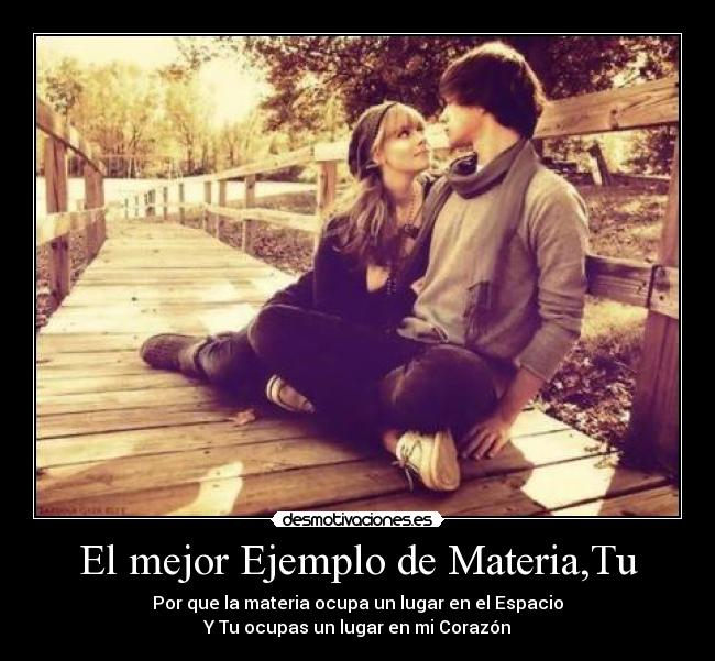 El mejor Ejemplo de Materia,Tu - Por que la materia ocupa un lugar en el Espacio
Y Tu ocupas un lugar en mi Corazón