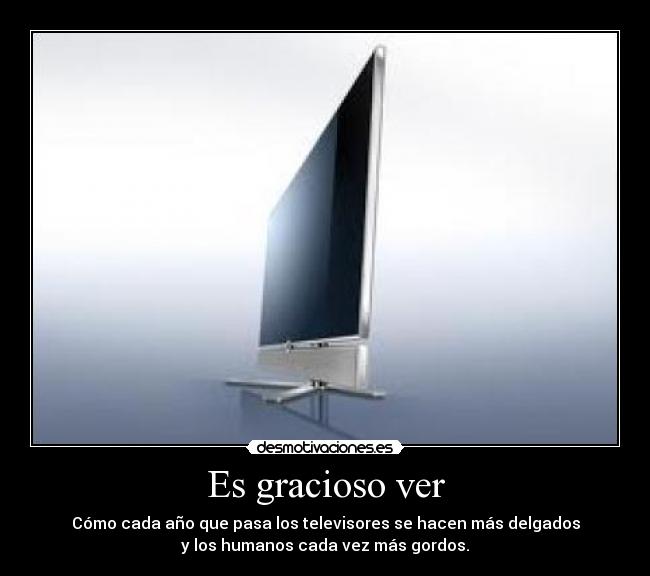 Es gracioso ver - Cómo cada año que pasa los televisores se hacen más delgados
y los humanos cada vez más gordos.