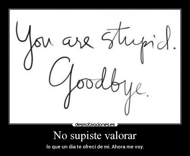 No supiste valorar - lo que un dia te ofrecí de mi. Ahora me voy.