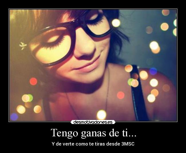 Tengo ganas de ti... - Y de verte como te tiras desde 3MSC