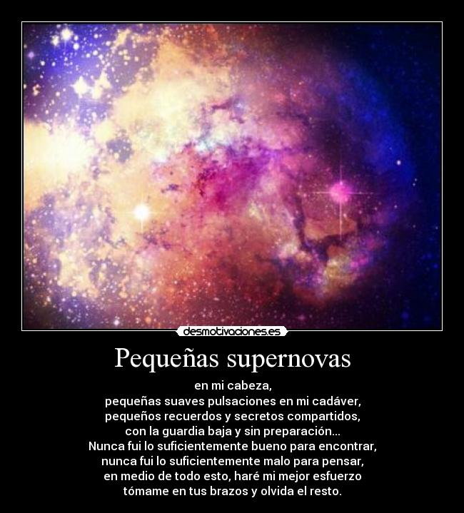 Pequeñas supernovas - en mi cabeza,
pequeñas suaves pulsaciones en mi cadáver,
pequeños recuerdos y secretos compartidos,
con la guardia baja y sin preparación...
Nunca fui lo suficientemente bueno para encontrar,
nunca fui lo suficientemente malo para pensar,
en medio de todo esto, haré mi mejor esfuerzo
tómame en tus brazos y olvida el resto.