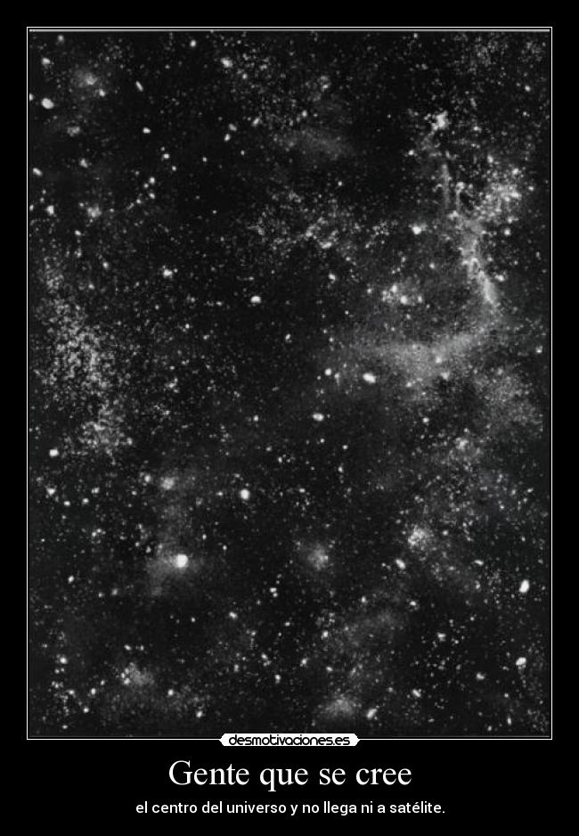 Gente que se cree - el centro del universo y no llega ni a satélite.