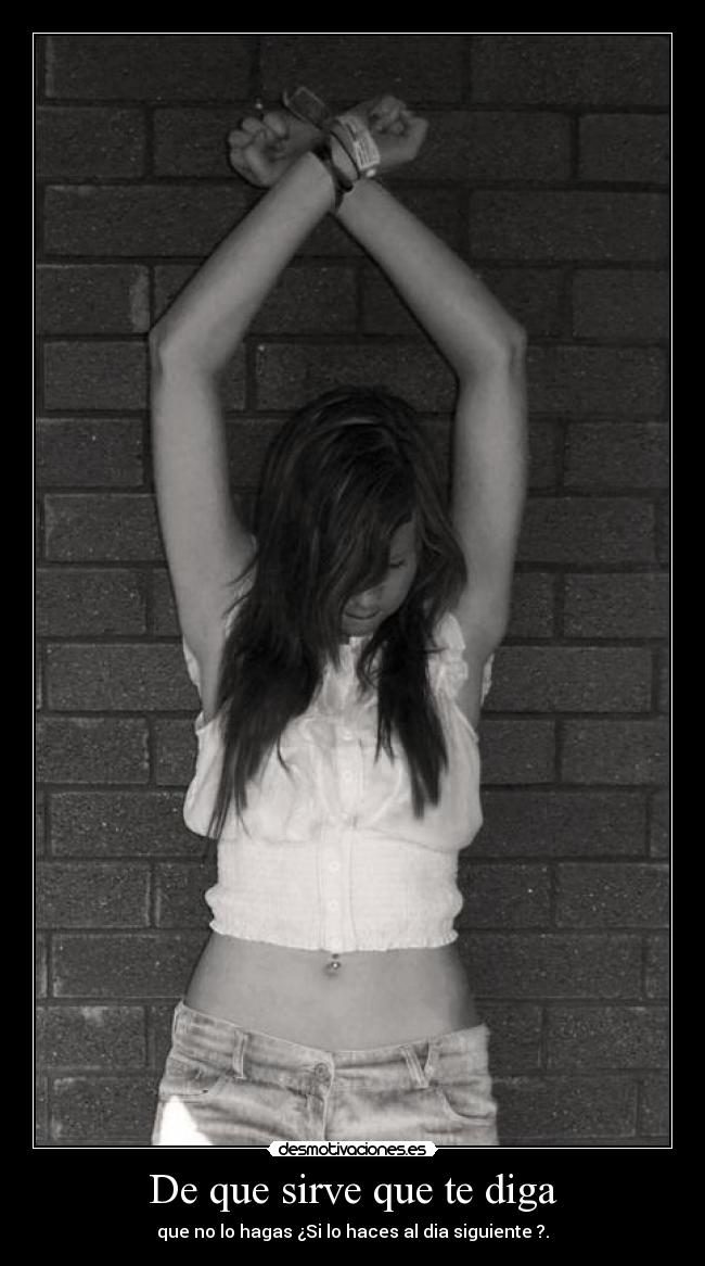 De que sirve que te diga - que no lo hagas ¿Si lo haces al dia siguiente ?.