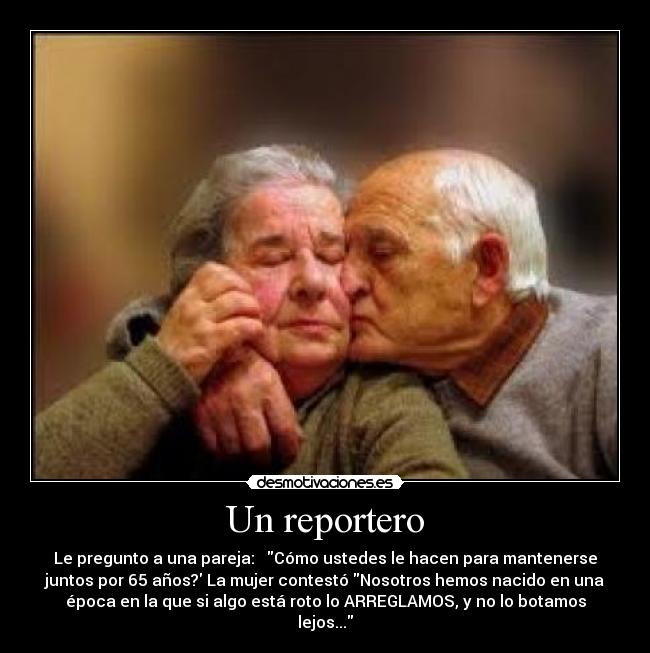 Un reportero - Le pregunto a una pareja: Cómo ustedes le hacen para mantenerse
juntos por 65 años? La mujer contestó Nosotros hemos nacido en una
época en la que si algo está roto lo ARREGLAMOS, y no lo botamos
lejos...