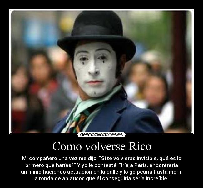 Como volverse Rico - Mi compañero una vez me dijo: Si te volvieras invisible, qué es lo
primero que harías? Y yo le contesté: Iría a París, encontraría
un mimo haciendo actuación en la calle y lo golpearía hasta morir,
la ronda de aplausos que él conseguiría sería increíble.