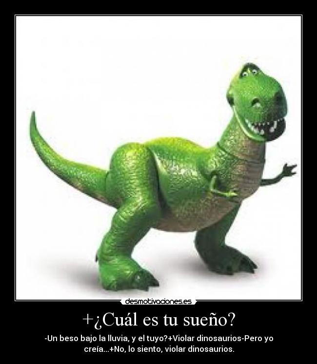 +¿Cuál es tu sueño? - -Un beso bajo la lluvia, y el tuyo?+Violar dinosaurios-Pero yo
creía...+No, lo siento, violar dinosaurios.