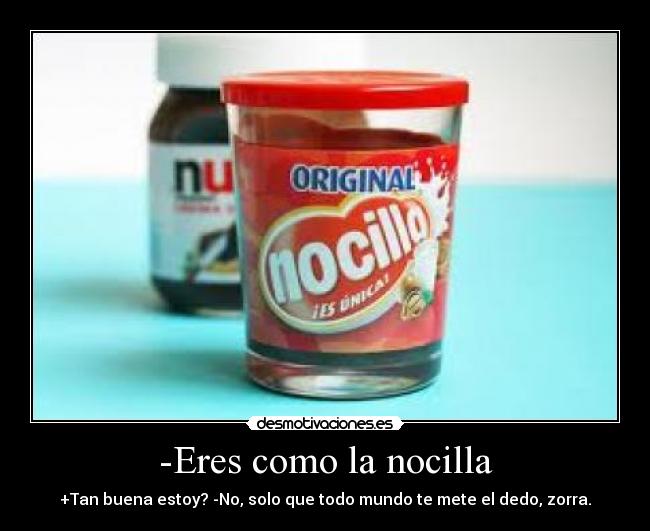 -Eres como la nocilla - +Tan buena estoy? -No, solo que todo mundo te mete el dedo, zorra.