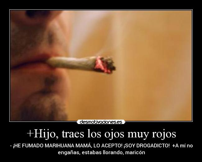 +Hijo, traes los ojos muy rojos - - ¡HE FUMADO MARIHUANA MAMÁ, LO ACEPTO! ¡SOY DROGADICTO!  +A mí no
engañas, estabas llorando, maricón