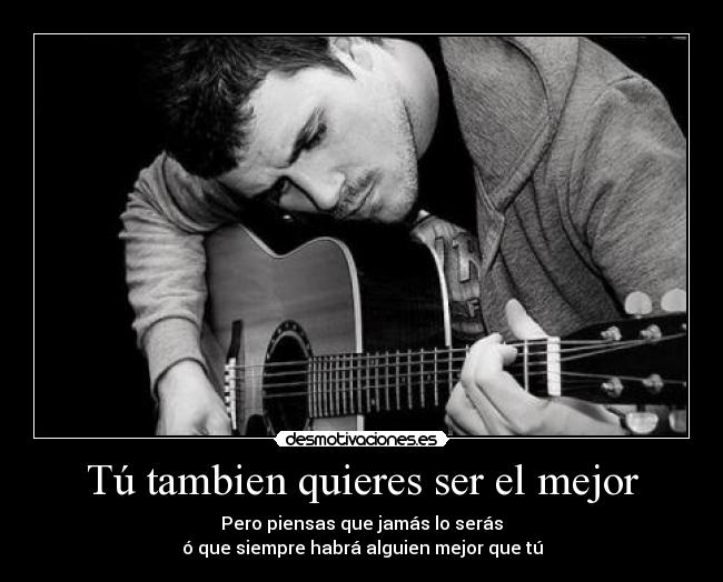 Tú tambien quieres ser el mejor - Pero piensas que jamás lo serás
ó que siempre habrá alguien mejor que tú