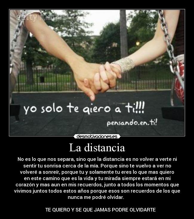La distancia - No es lo que nos separa, sino que la distancia es no volver a verte ni
sentir tu sonrisa cerca de la mía. Porque sino te vuelvo a ver no
volveré a sonreír, porque tu y solamente tu eres lo que mas quiero
en este camino que es la vida y tu mirada siempre estará en mi
corazón y mas aun en mis recuerdos, junto a todos los momentos que
vivimos juntos todos estos años porque esos son recuerdos de los que
nunca me podré olvidar.  
	
      TE QUIERO Y SE QUE JAMAS PODRE OLVIDARTE