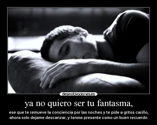 ya no quiero ser tu fantasma, - ese que te remueve la conciencia por las noches y te pide a gritos cariño,
ahora solo dejame descanzar, y tenme presente como un buen recuerdo.