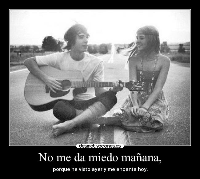 No me da miedo mañana, - porque he visto ayer y me encanta hoy.