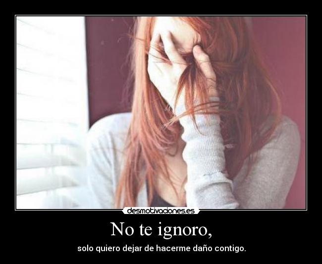No te ignoro, - solo quiero dejar de hacerme daño contigo.